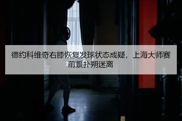 德约科维奇右膝恢复发球状态成疑，上海大师赛前景扑朔迷离